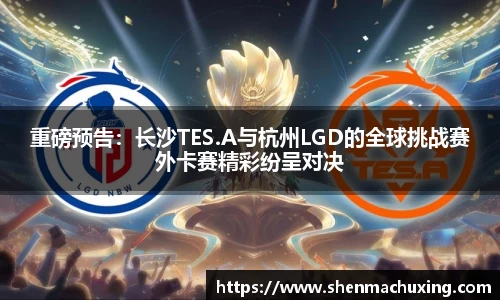 重磅预告：长沙TES.A与杭州LGD的全球挑战赛外卡赛精彩纷呈对决