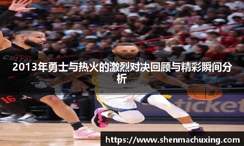 2013年勇士与热火的激烈对决回顾与精彩瞬间分析